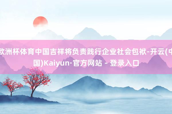 欧洲杯体育中国吉祥将负责践行企业社会包袱-开云(中国)Kaiyun·官方网站 - 登录入口