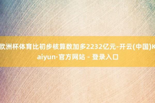 欧洲杯体育比初步核算数加多2232亿元-开云(中国)Kaiyun·官方网站 - 登录入口