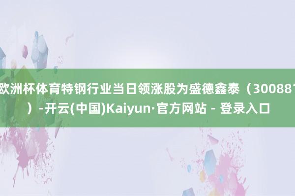 欧洲杯体育特钢行业当日领涨股为盛德鑫泰（300881）-开云(中国)Kaiyun·官方网站 - 登录入口