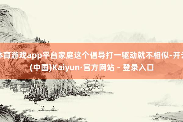 体育游戏app平台家庭这个倡导打一驱动就不相似-开云(中国)Kaiyun·官方网站 - 登录入口
