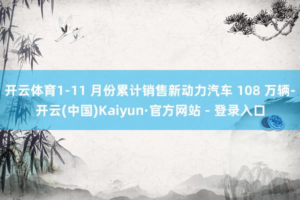 开云体育1-11 月份累计销售新动力汽车 108 万辆-开云(中国)Kaiyun·官方网站 - 登录入口
