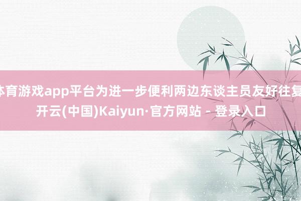 体育游戏app平台为进一步便利两边东谈主员友好往复-开云(中国)Kaiyun·官方网站 - 登录入口