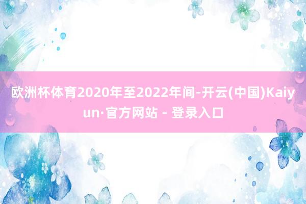 欧洲杯体育2020年至2022年间-开云(中国)Kaiyun·官方网站 - 登录入口
