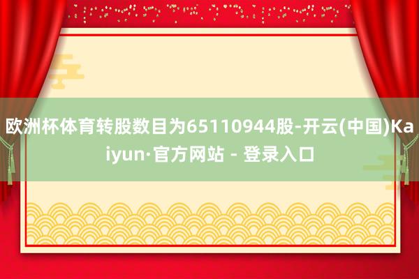 欧洲杯体育转股数目为65110944股-开云(中国)Kaiyun·官方网站 - 登录入口