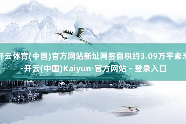 开云体育(中国)官方网站新址网签面积约3.09万平素米-开云(中国)Kaiyun·官方网站 - 登录入口