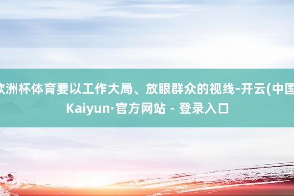 欧洲杯体育要以工作大局、放眼群众的视线-开云(中国)Kaiyun·官方网站 - 登录入口