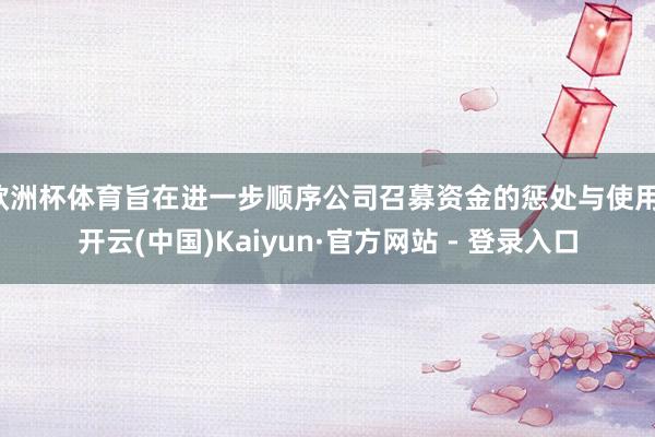 欧洲杯体育旨在进一步顺序公司召募资金的惩处与使用-开云(中国)Kaiyun·官方网站 - 登录入口